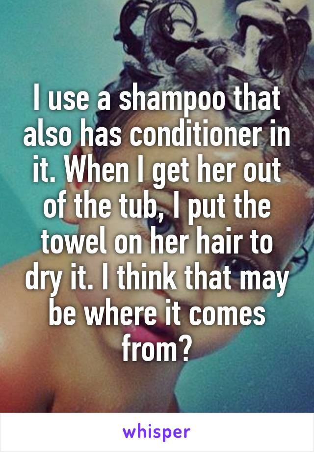 I use a shampoo that also has conditioner in it. When I get her out of the tub, I put the towel on her hair to dry it. I think that may be where it comes from?