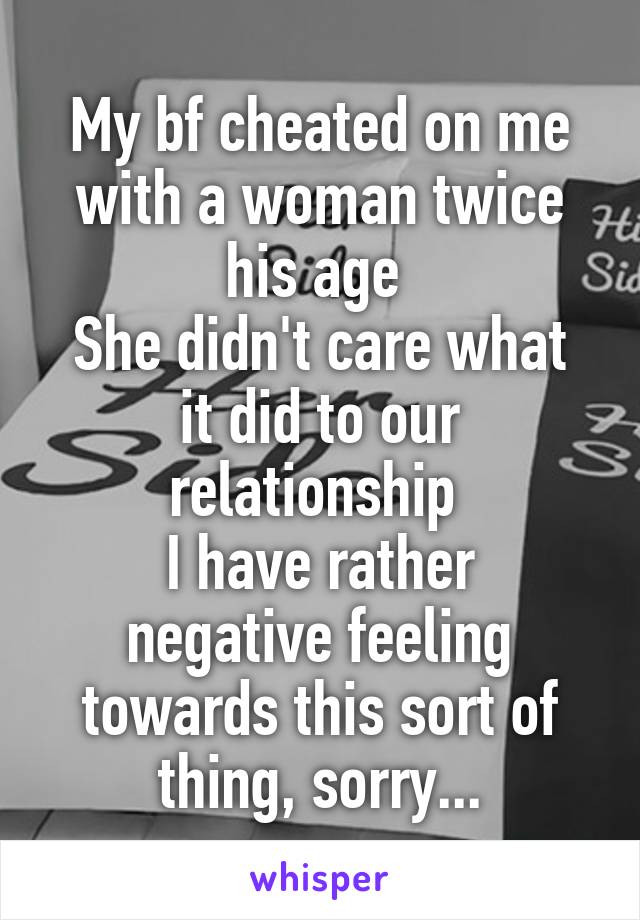 My bf cheated on me with a woman twice his age 
She didn't care what it did to our relationship 
I have rather negative feeling towards this sort of thing, sorry...