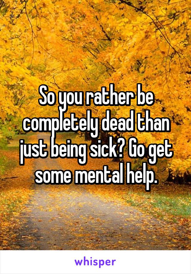 So you rather be completely dead than just being sick? Go get some mental help.