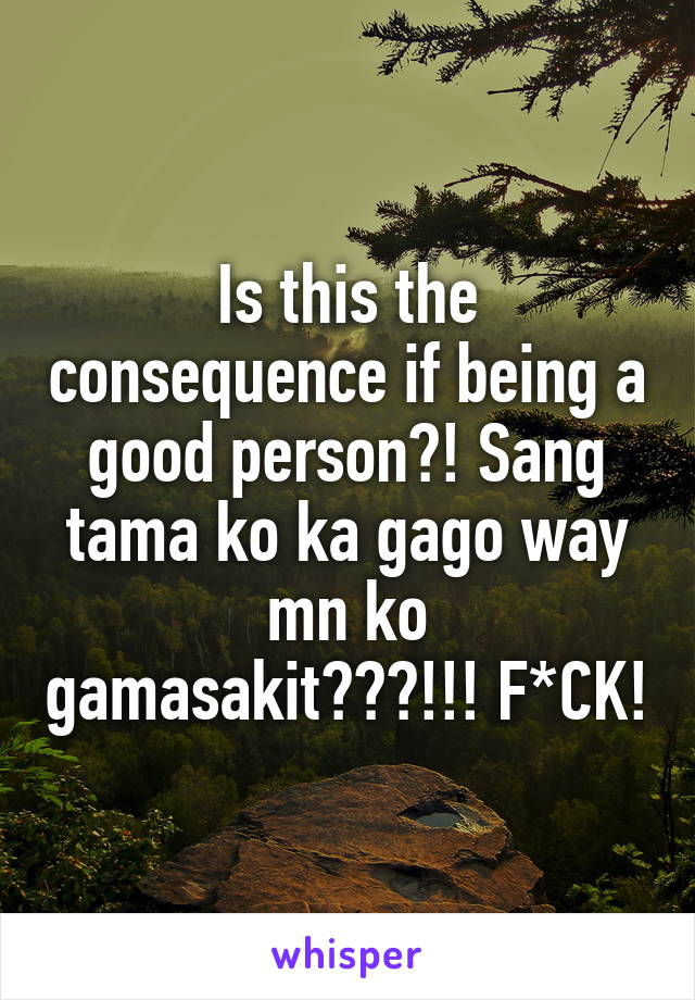 Is this the consequence if being a good person?! Sang tama ko ka gago way mn ko gamasakit???!!! F*CK!