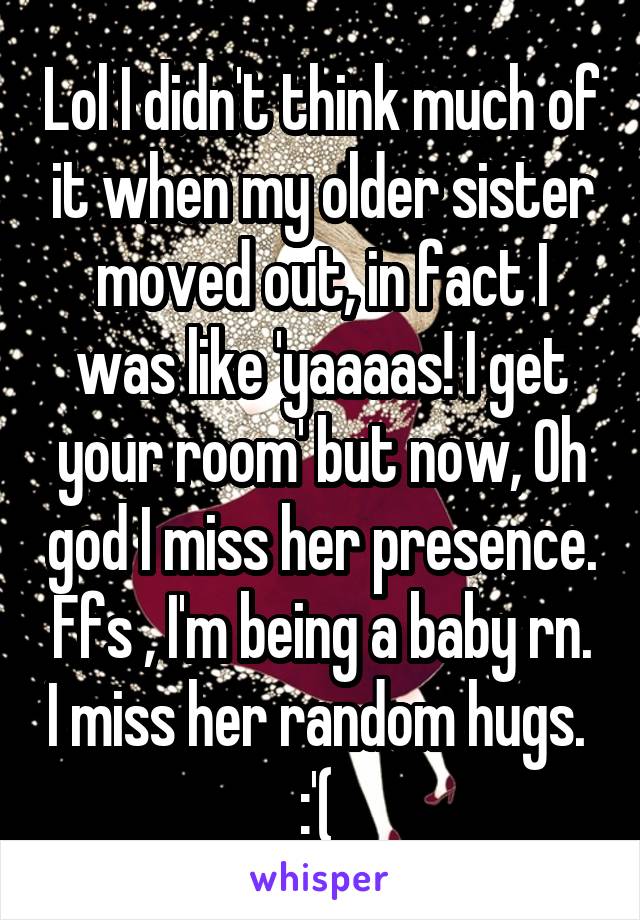 Lol I didn't think much of it when my older sister moved out, in fact I was like 'yaaaas! I get your room' but now, Oh god I miss her presence. Ffs , I'm being a baby rn. I miss her random hugs. 
:'( 