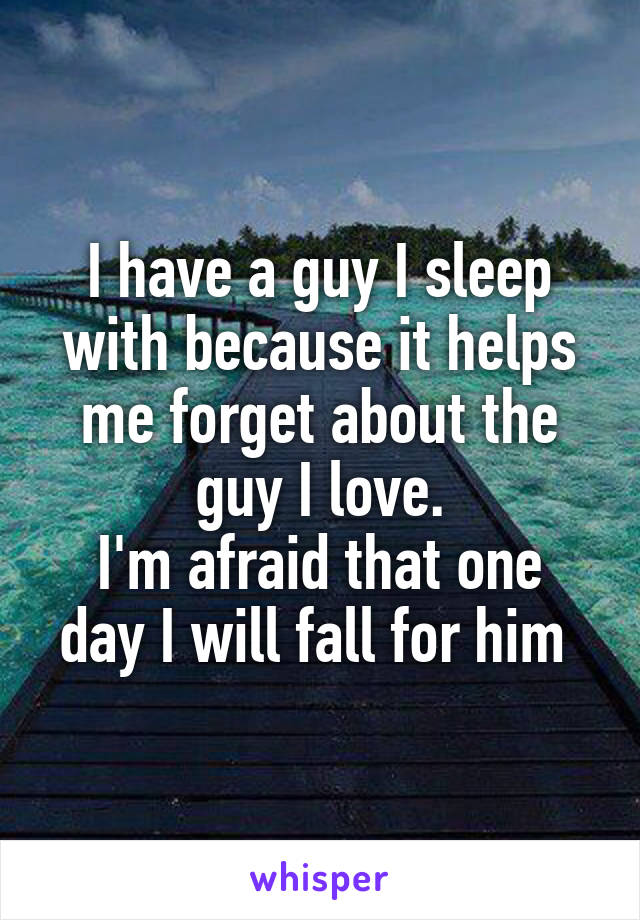 I have a guy I sleep with because it helps me forget about the guy I love.
I'm afraid that one day I will fall for him 