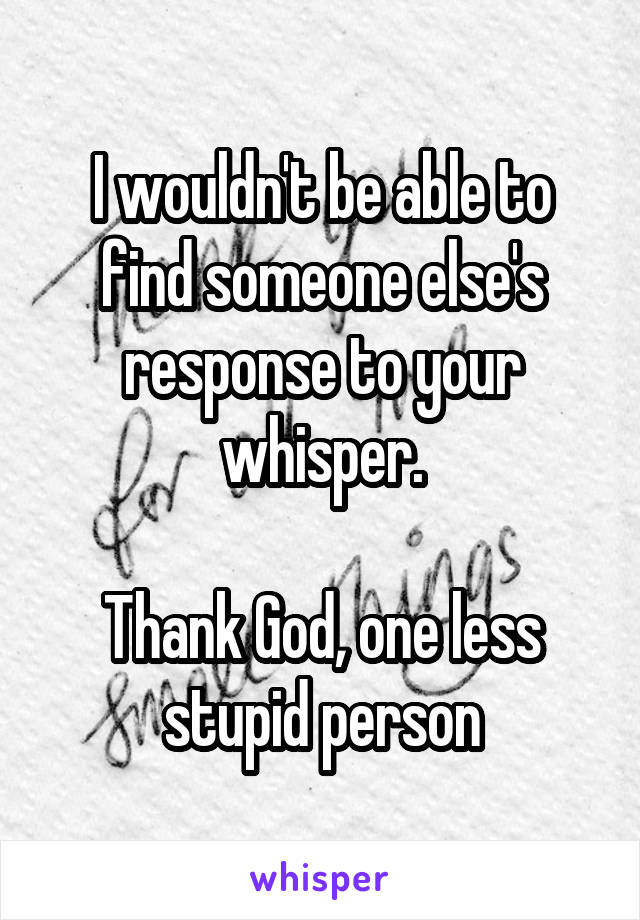 I wouldn't be able to find someone else's response to your whisper.

Thank God, one less stupid person