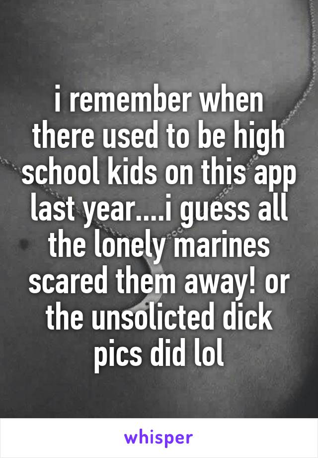 i remember when there used to be high school kids on this app last year....i guess all the lonely marines scared them away! or the unsolicted dick pics did lol