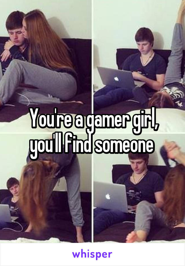 You're a gamer girl, you'll find someone 