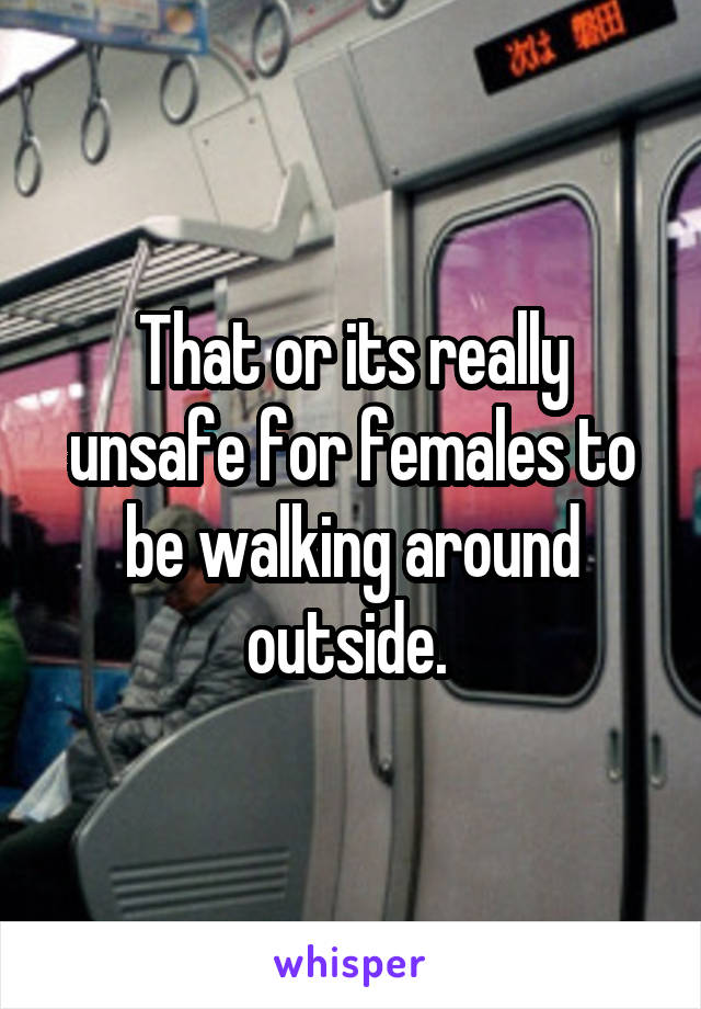That or its really unsafe for females to be walking around outside. 