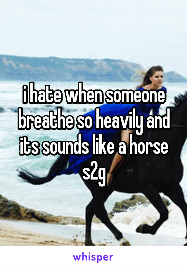 i hate when someone breathe so heavily and its sounds like a horse s2g