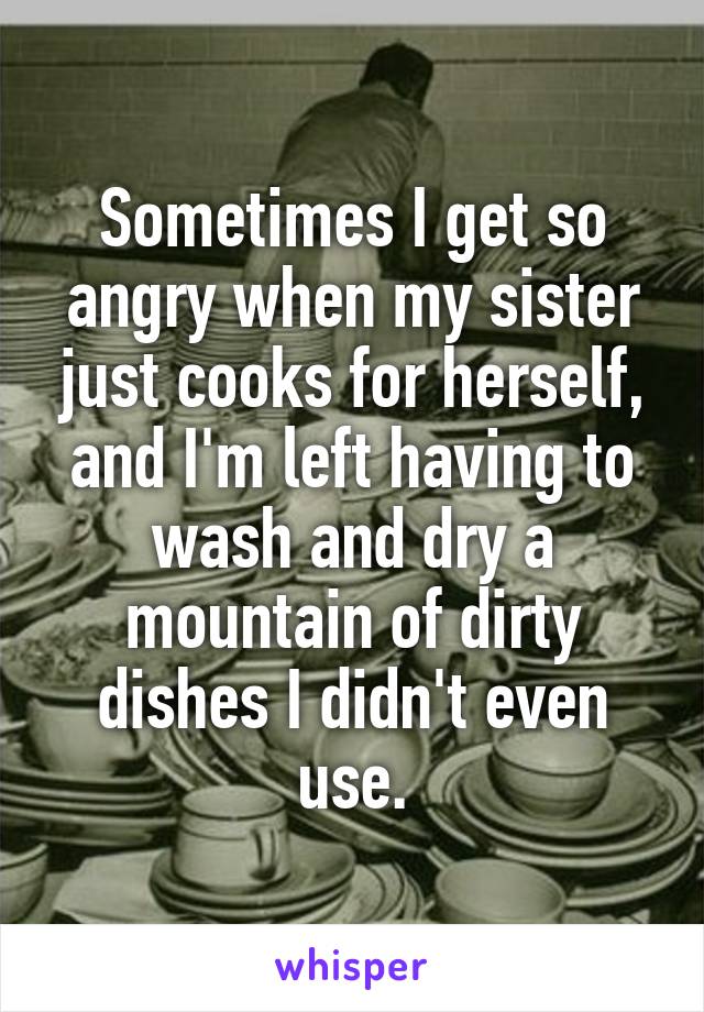 Sometimes I get so angry when my sister just cooks for herself, and I'm left having to wash and dry a mountain of dirty dishes I didn't even use.