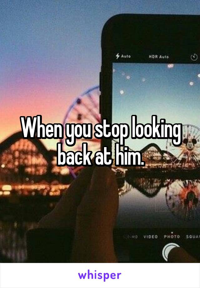 When you stop looking back at him.