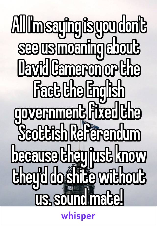 All I'm saying is you don't see us moaning about David Cameron or the Fact the English government fixed the  Scottish Referendum because they just know they'd do shite without us. sound mate!