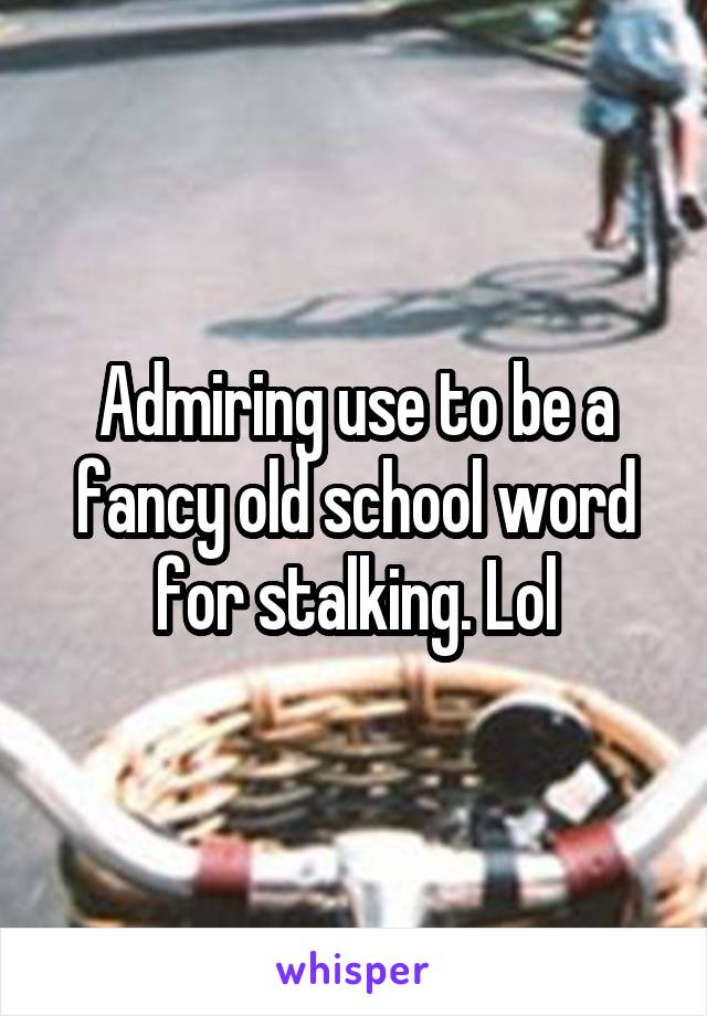 Admiring use to be a fancy old school word for stalking. Lol