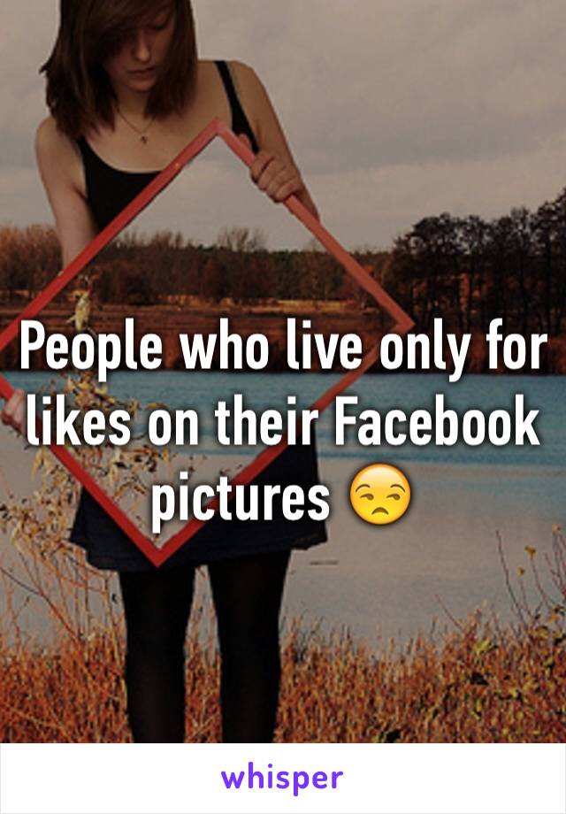 People who live only for likes on their Facebook pictures 😒