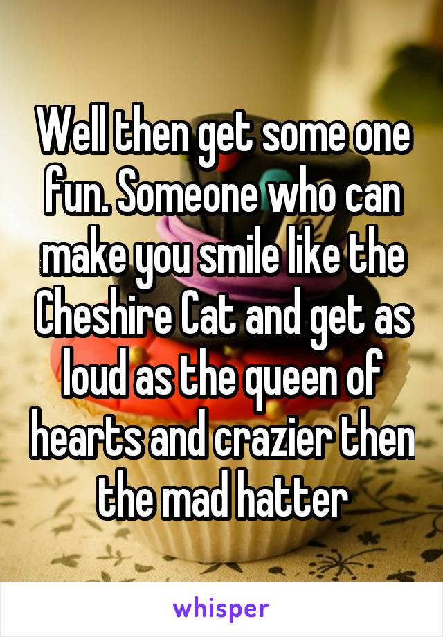 Well then get some one fun. Someone who can make you smile like the Cheshire Cat and get as loud as the queen of hearts and crazier then the mad hatter