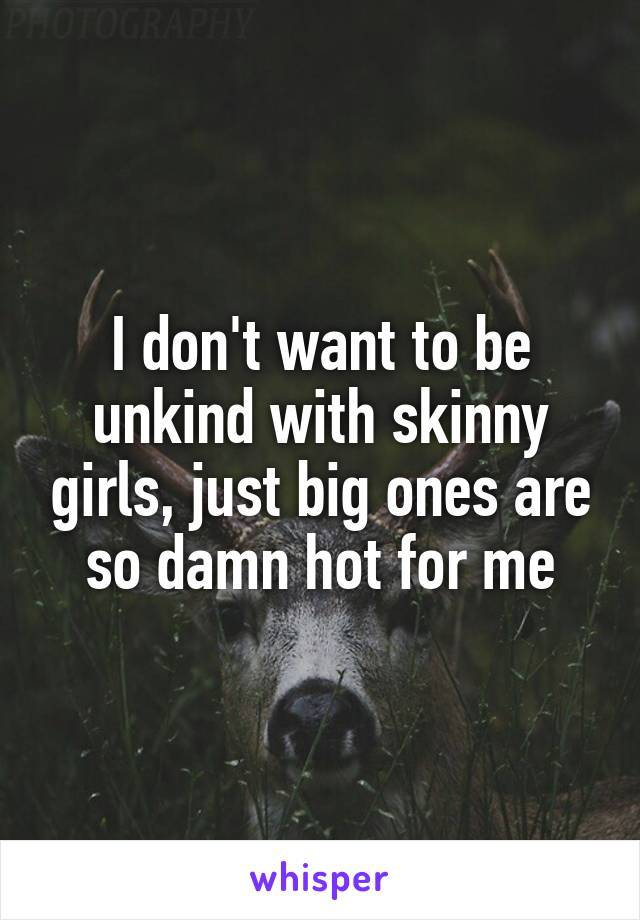 I don't want to be unkind with skinny girls, just big ones are so damn hot for me