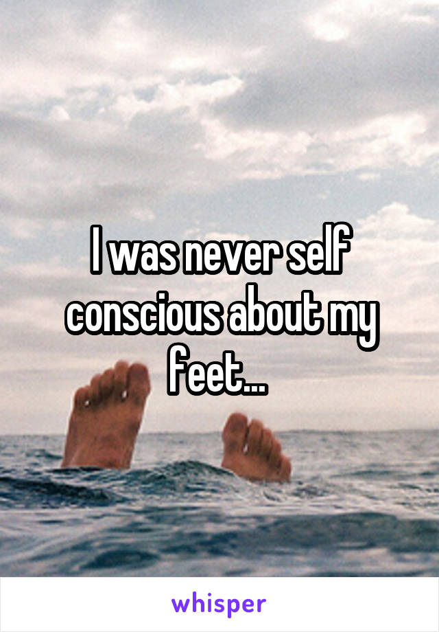 I was never self conscious about my feet... 