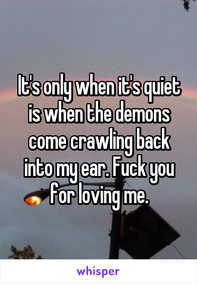 It's only when it's quiet is when the demons come crawling back into my ear. Fuck you for loving me.