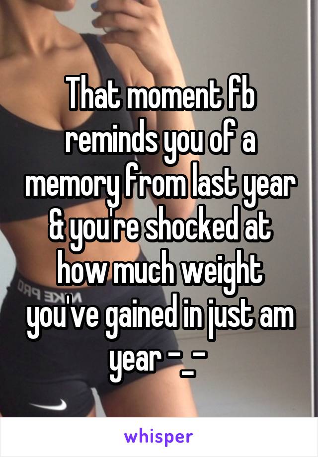 That moment fb reminds you of a memory from last year & you're shocked at how much weight you've gained in just am year -_- 