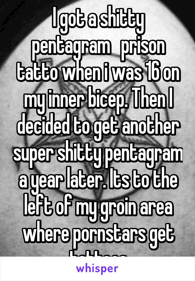 I got a shitty pentagram   prison tatto when i was 16 on my inner bicep. Then I decided to get another super shitty pentagram a year later. Its to the left of my groin area where pornstars get tattoos