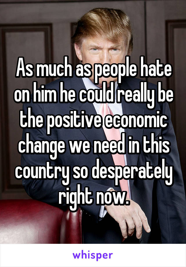 As much as people hate on him he could really be the positive economic change we need in this country so desperately right now.