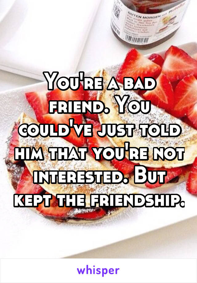 You're a bad friend. You could've just told him that you're not interested. But kept the friendship.