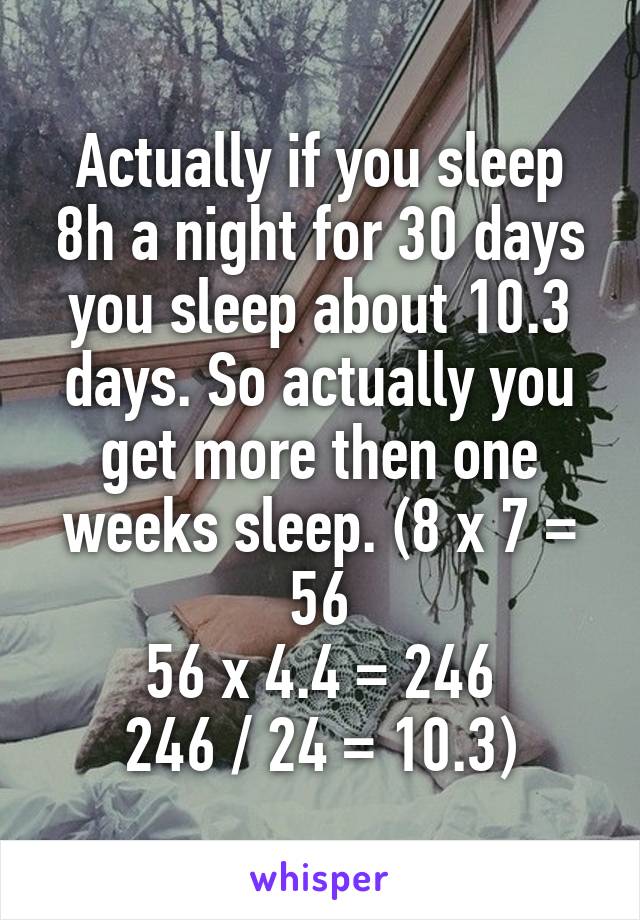 Actually if you sleep 8h a night for 30 days you sleep about 10.3 days. So actually you get more then one weeks sleep. (8 x 7 = 56
56 x 4.4 = 246
246 / 24 = 10.3)