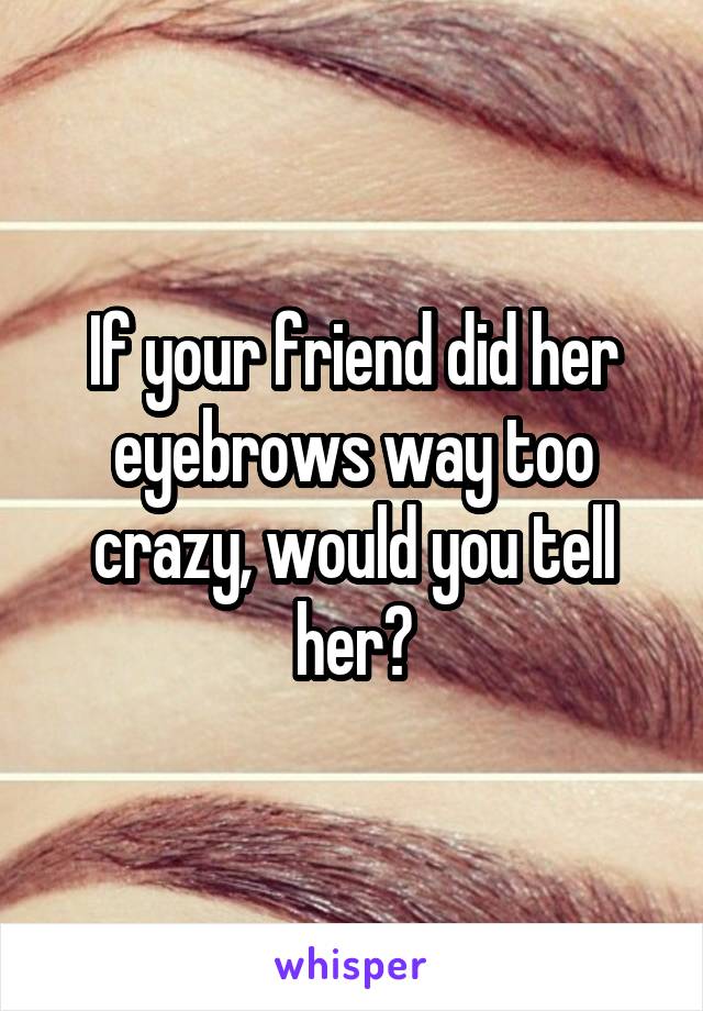 If your friend did her eyebrows way too crazy, would you tell her?