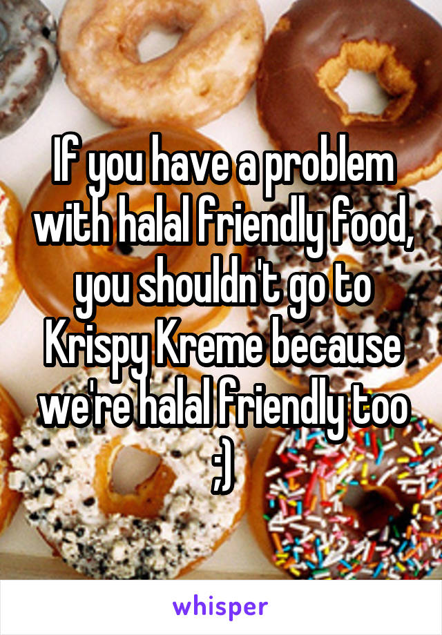 If you have a problem with halal friendly food, you shouldn't go to Krispy Kreme because we're halal friendly too ;)