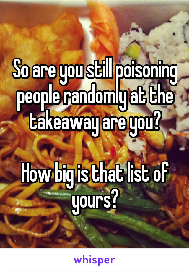 So are you still poisoning people randomly at the takeaway are you?

How big is that list of yours?
