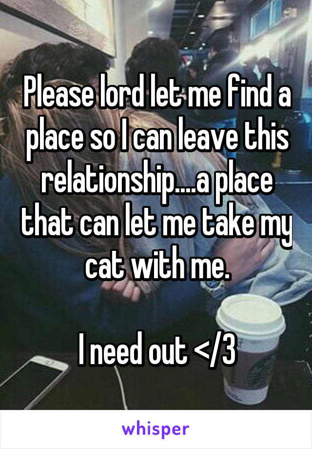 Please lord let me find a place so I can leave this relationship....a place that can let me take my cat with me.

I need out </3