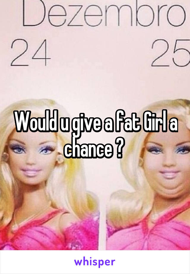 Would u give a fat Girl a chance ? 