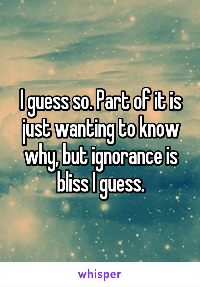 I guess so. Part of it is just wanting to know why, but ignorance is bliss I guess.