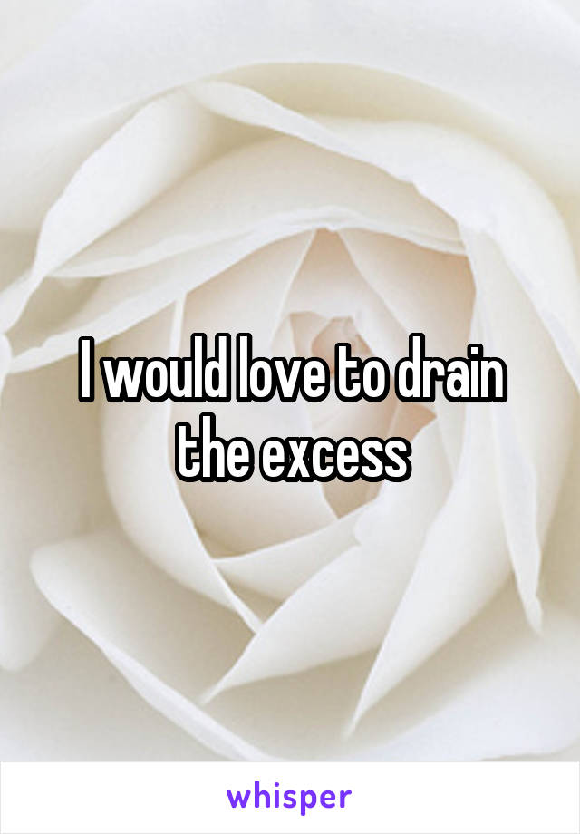 I would love to drain the excess