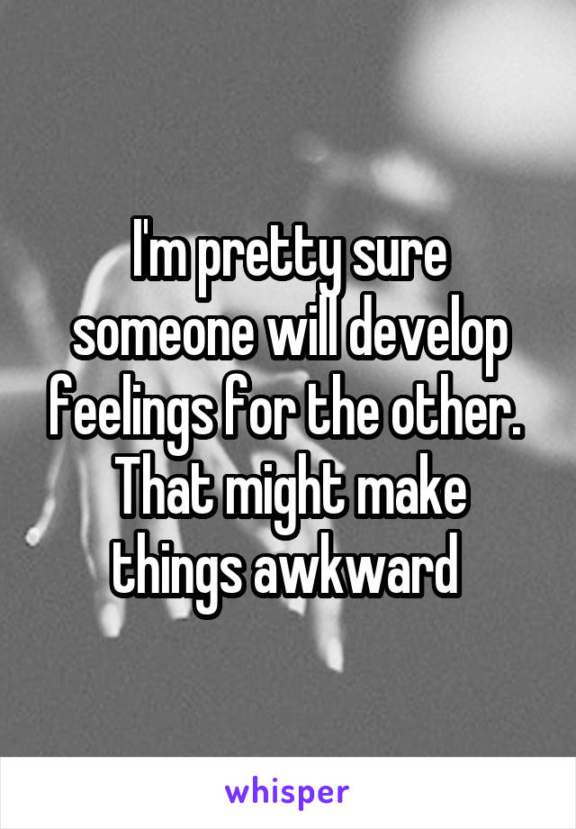 I'm pretty sure someone will develop feelings for the other. 
That might make things awkward 