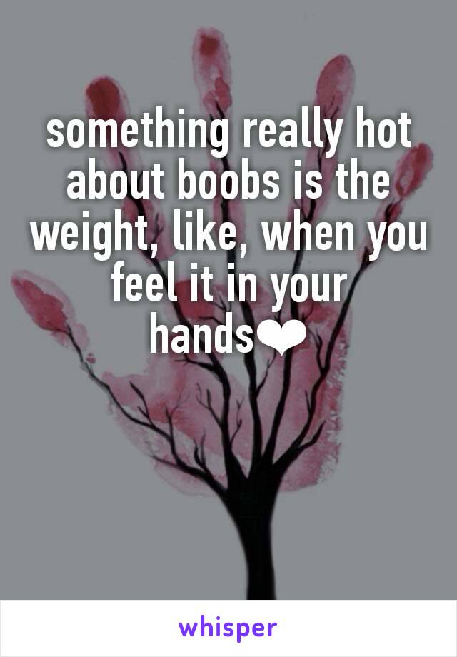 something really hot about boobs is the weight, like, when you feel it in your hands❤