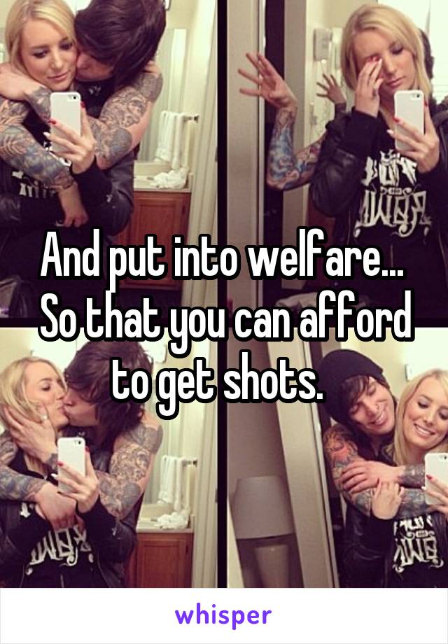 And put into welfare...  So that you can afford to get shots.  