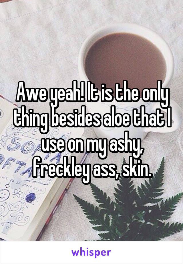 Awe yeah! It is the only thing besides aloe that I use on my ashy, freckley ass, skin.
