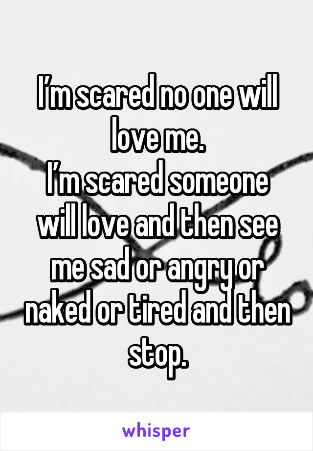 I’m scared no one will love me.
I’m scared someone will love and then see me sad or angry or naked or tired and then stop.