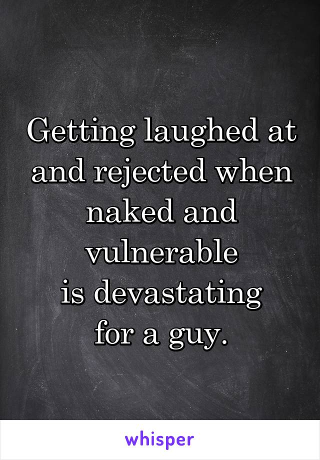 Getting laughed at and rejected when naked and vulnerable
is devastating
for a guy.