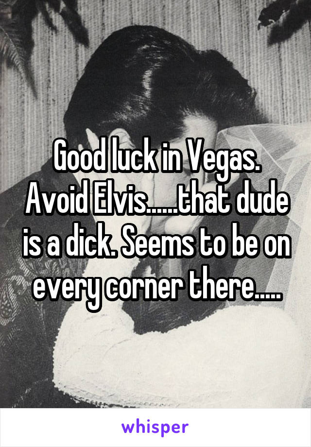 Good luck in Vegas. Avoid Elvis......that dude is a dick. Seems to be on every corner there.....