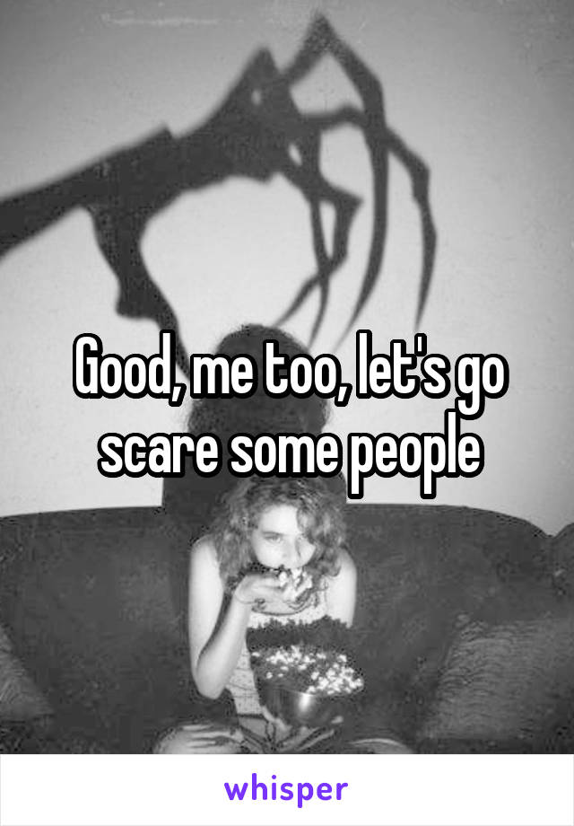 Good, me too, let's go scare some people