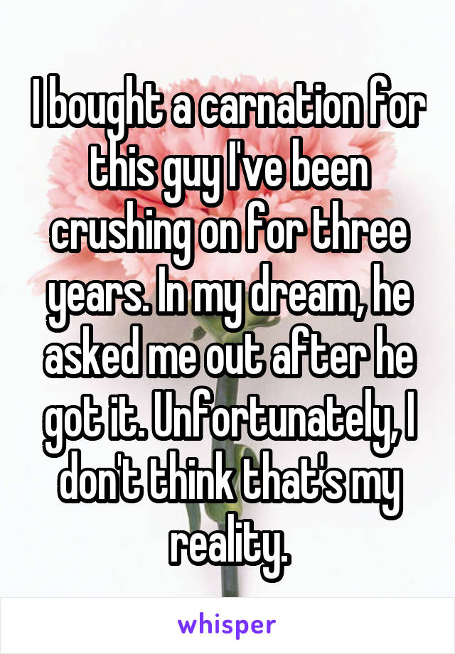 I bought a carnation for this guy I've been crushing on for three years. In my dream, he asked me out after he got it. Unfortunately, I don't think that's my reality.