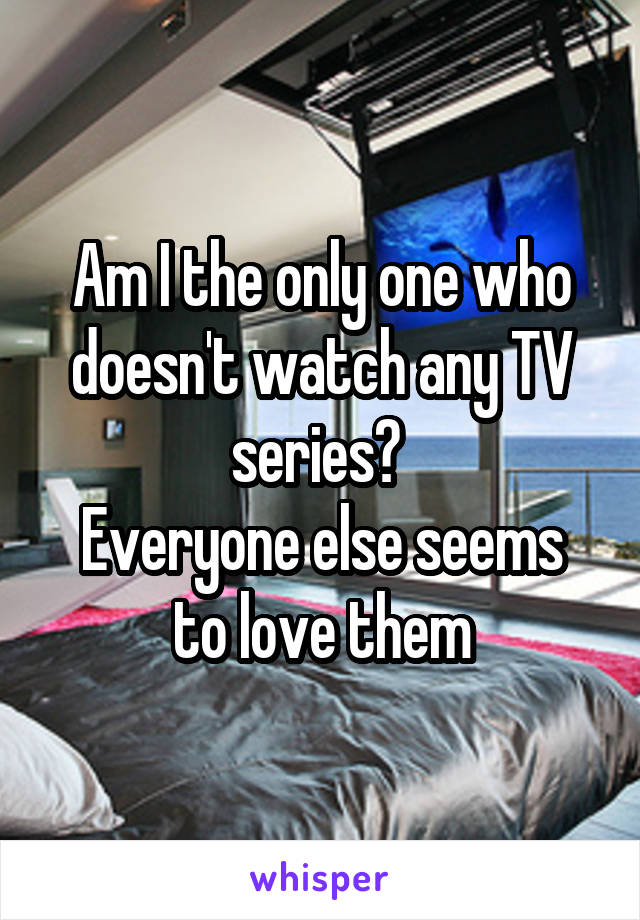 Am I the only one who doesn't watch any TV series? 
Everyone else seems to love them