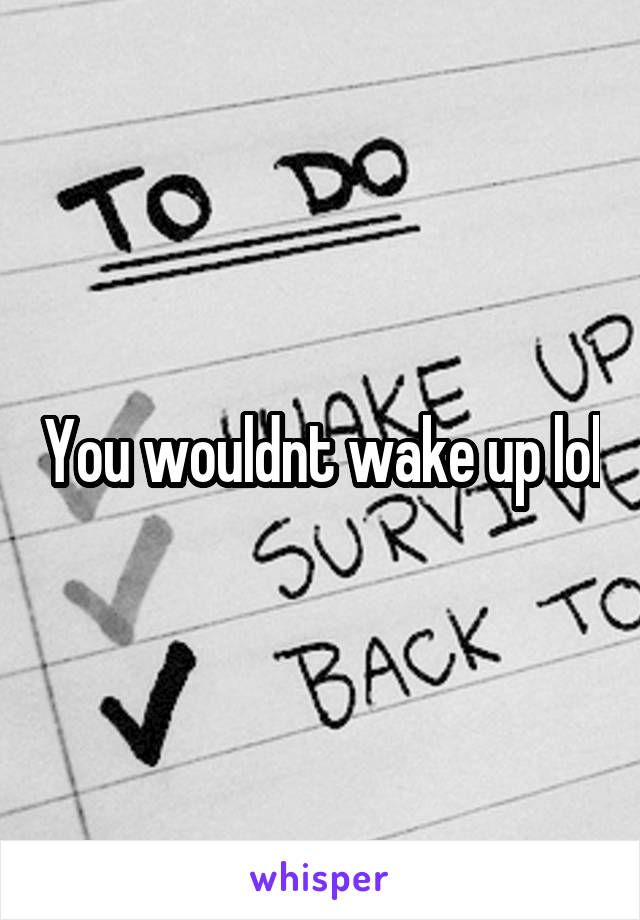 You wouldnt wake up lol