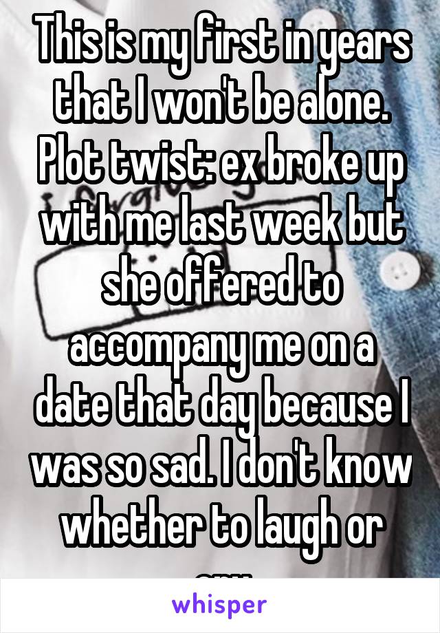 This is my first in years that I won't be alone. Plot twist: ex broke up with me last week but she offered to accompany me on a date that day because I was so sad. I don't know whether to laugh or cry