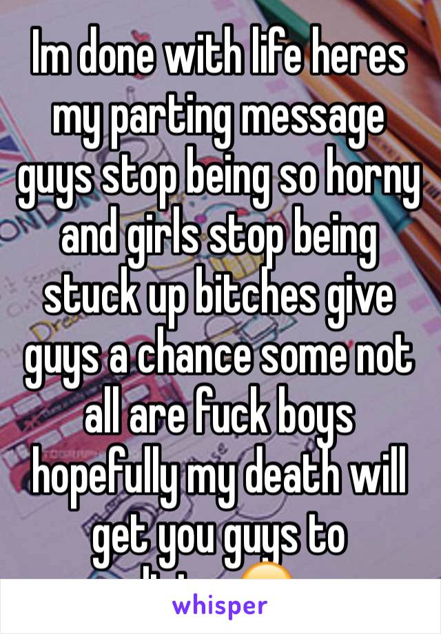 Im done with life heres my parting message guys stop being so horny and girls stop being stuck up bitches give guys a chance some not all are fuck boys hopefully my death will get you guys to listen😒