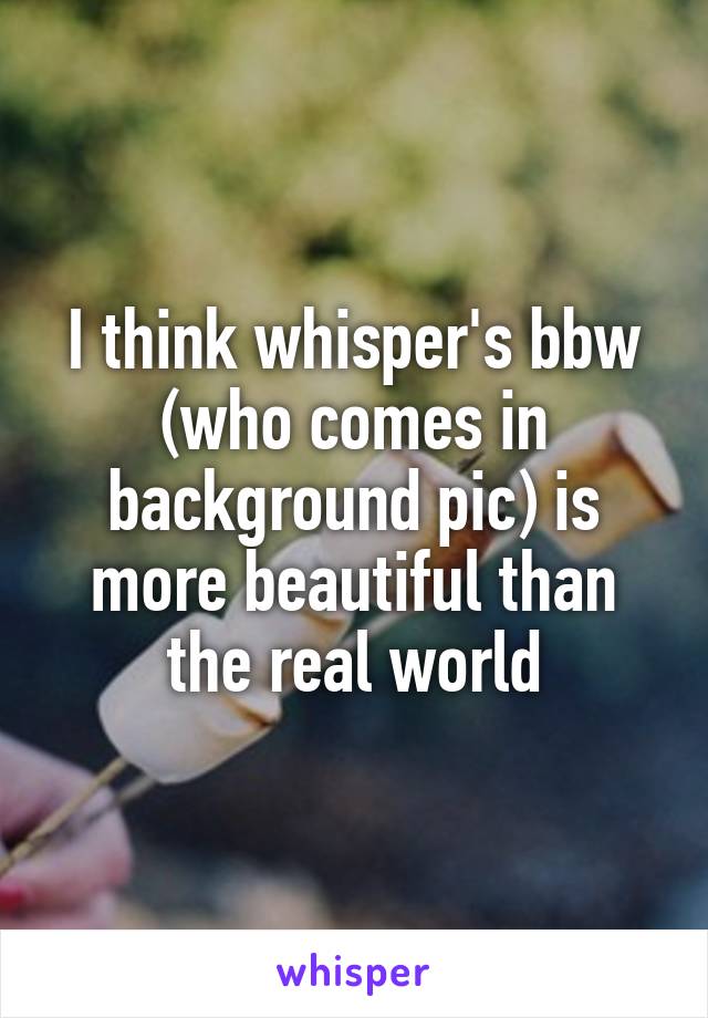 I think whisper's bbw (who comes in background pic) is more beautiful than the real world