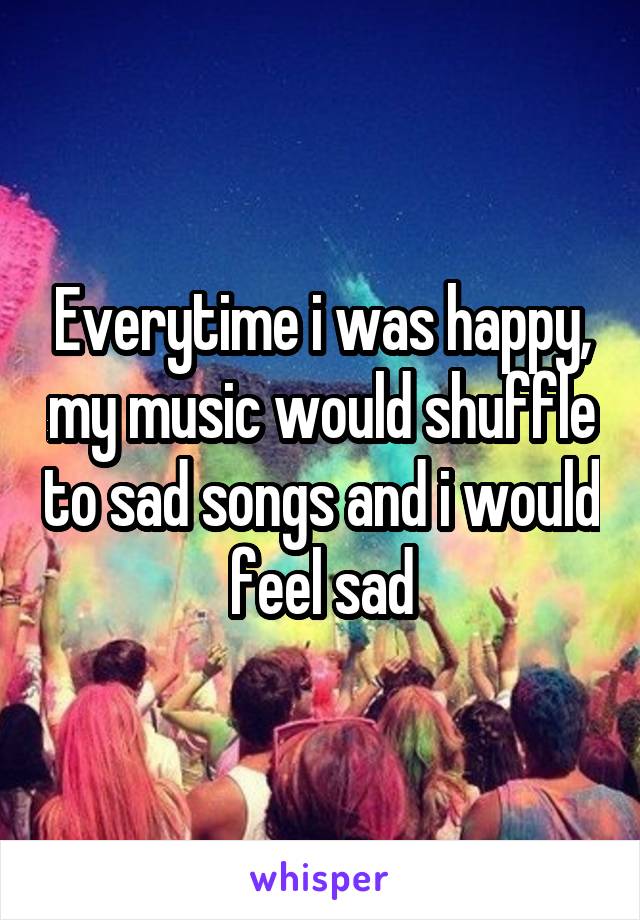 Everytime i was happy, my music would shuffle to sad songs and i would feel sad
