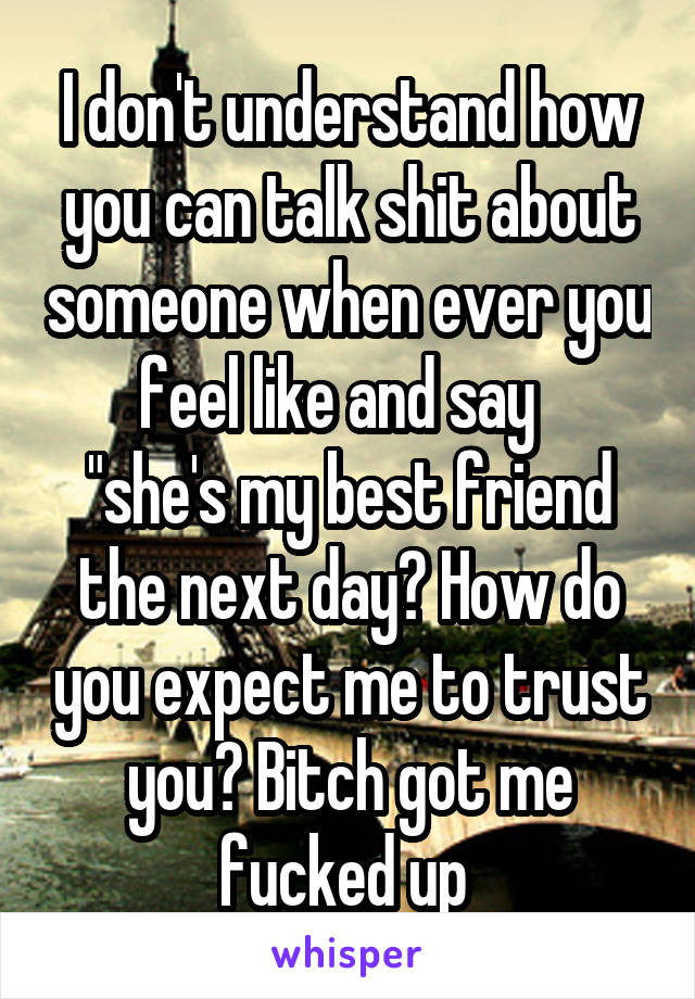 I don't understand how you can talk shit about someone when ever you feel like and say  
"she's my best friend the next day? How do you expect me to trust you? Bitch got me fucked up 