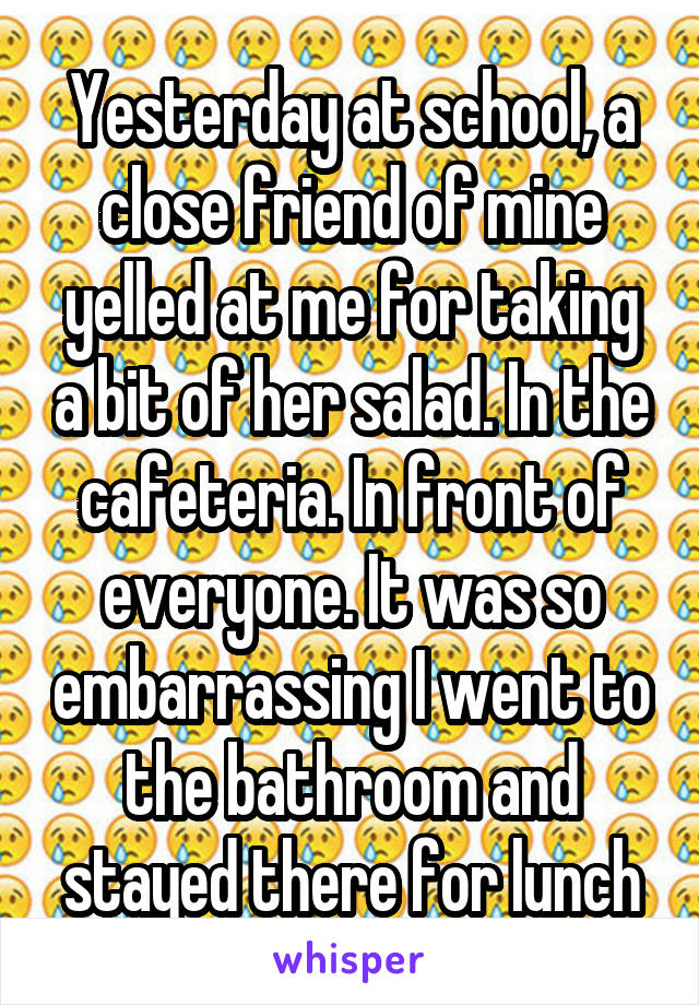 Yesterday at school, a close friend of mine yelled at me for taking a bit of her salad. In the cafeteria. In front of everyone. It was so embarrassing I went to the bathroom and stayed there for lunch