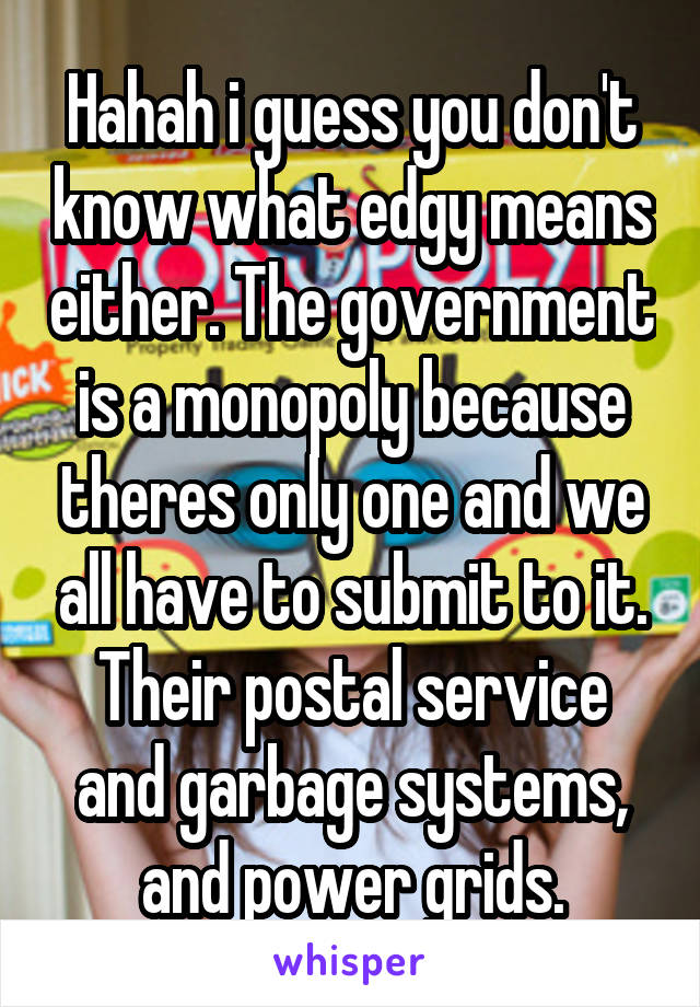 Hahah i guess you don't know what edgy means either. The government is a monopoly because theres only one and we all have to submit to it. Their postal service and garbage systems, and power grids.